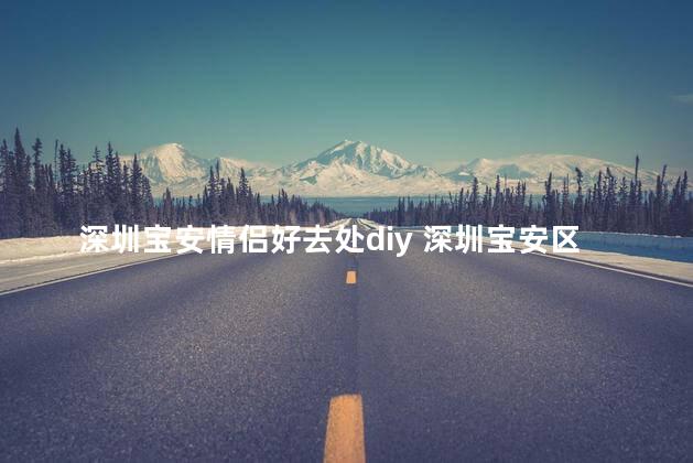 深圳宝安情侣好去处diy 深圳宝安区自己动手，情侣出游首选